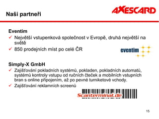 Naši partneři

Eventim
 Největší vstupenková společnost v Evropě, druhá největší na
  světě
 850 prodejních míst po celé ČR


Simply-X GmbH
 Zajišťování pokladních systémů, pokladen, pokladních automatů,
  systémů kontroly vstupu od ručních čteček a mobilních vstupních
  bran s online připojením, až po pevné turniketové vchody.
 Zajišťování reklamních screenů




                                                                    15
 