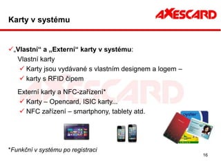 Karty v systému


„Vlastní“ a „Externí“ karty v systému:
  Vlastní karty
    Karty jsou vydávané s vlastním designem a logem –
    karty s RFID čipem
   Externí karty a NFC-zařízení*
    Karty – Opencard, ISIC karty...
    NFC zařízení – smartphony, tablety atd.




*Funkční v systému po registraci
                                                         16
 