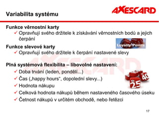 Variabilita systému

Funkce věrnostní karty
    Opravňují svého držitele k získávání věrnostních bodů a jejich
     čerpání
Funkce slevové karty
    Opravňují svého držitele k čerpání nastavené slevy

Plná systémová flexibilita – libovolné nastavení:
    Doba trvání (leden, pondělí...)
    Čas („happy hours“, dopolední slevy...)
    Hodnota nákupu
    Celková hodnota nákupů během nastaveného časového úseku
    Četnost nákupů v určitém obchodě, nebo řetězci

                                                                17
 