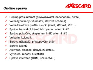 On-line správa

   Přístup přes internet (prrovozovatel, nobchodník, držitel)
   Volba typu karty (věrnostní, slevové schéma)
   Volba karetních profilů, skupin (zlaté, stříbrné, VIP...)
   Správa transakcí, karetních operací a terminálů
   Správa poboček, skupin terminálů a terminálů
   Volba funkcionalit
   Správa uživatelů, přístupových práv
   Správa klientů
   Aktivace, blokace, dobytí, zůstatek...
   Vytváření reportů a statistik
   Správa interface (CRM, účetnictví...)
 