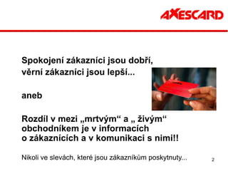 Spokojení zákazníci jsou dobří,
věrní zákazníci jsou lepší...

aneb

Rozdíl v mezi „mrtvým“ a „ živým“
obchodníkem je v informacích
o zákaznících a v komunikaci s nimi!!

Nikoli ve slevách, které jsou zákazníkům poskytnuty...   2
 