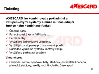 Ticketing

 AXESCARD lze kombinovat s pokladními a
 vstupenkovými systémy a může mít následující
 funkce nebo kombinace funkcí:
    Členské karty
    Fanouškovské karty, VIP karty …
    Permanentky
    Využití pro jednorázové vstupenky
    Využití jako vstupenky pro opakované použití
    Následně využití se systémy kontroly vstupu
    Využití pro parkovací systémy
 Vhodné pro:
  Obchodní centra, sportovní haly, stadiony, pořadatele koncertů,
   plavecké stadiony, areály využití volného času apod.
                                                                     21
 