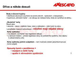 Dříve a někde dosud:

  Body a slevové kupóny
  • distribuce slevových voucherů na promo akcích, výstavách, v časopisech...
  • kupónová „věrnostní karta“ – za nákupy se nalepují body, body se vyměňují za dárky...

  „Skutečné“ karty
  Slouží jako:
  • slevové – sleva v reálném čase, nebo s odkladem – sběr bodů na slevu
  • prostředek masové komunikace – všichni        mají nějaké slevy
   Karty vydávány:
   • na ukázání „čumkarta“ bez registrace nákupu
   • s čárovým kódem – prostá registrace slevy do pokladního systému, bez zápisu
     k zákaznickému účtu

   Karty vydávány jedním subjektem – není možnost získání jakýchkoli bonusů
   mimo subjekt

   Spousty karet v peněžence =
      • nezájem o další karty
      • apatie k věrnostním systémům                                                   3
 