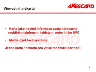 Věrnostní „nekarta“




• Karta jako nositel informace zcela nahrazena
  mobilním telefonem, tabletem, nebo jiným NFC

• Multisubjektové systémy:

Jedna karta / nekarta pro velké množství partnerů




                                                    6
 