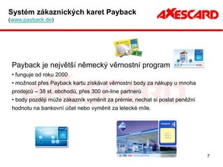 Systém zákaznických karet Payback
(www.payback.de)




 Payback je největší německý věrnostní program
 • funguje od roku 2000
 • možnost přes Payback kartu získávat věrnostní body za nákupy u mnoha
 prodejců – 38 st. obchodů, přes 300 on-line partnerů
 • body později může zákazník vyměnit za prémie, nechat si poslat peněžní
 hodnotu na bankovní účet nebo vyměnit za letecké míle.




                                                                            7
 