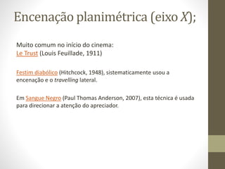 Encenação lateral (eixo X);
Muito comum no início do cinema:
Le Trust (Louis Feuillade, 1911)
Festim diabólico (Hitchcock, 1948), sistematicamente usou a
encenação e o travelling lateral.
Em Sangue Negro (Paul Thomas Anderson, 2007), esta técnica é usada
para direcionar a atenção do apreciador.
 