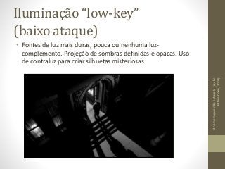 Iluminação “low-key”
(baixo ataque)
• Fontes de luz mais duras, pouca ou nenhuma luz-
complemento. Projeção de sombras definidas e opacas. Uso
de contraluz para criar silhuetas misteriosas.
Ohomemquenãoestavalá(Joele
EthanCoen,2001)
 