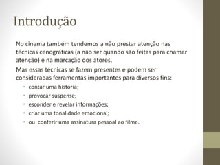 Introdução
No cinema também tendemos a não prestar atenção nas
técnicas cenográficas (a não ser quando são feitas para chamar
atenção) e na marcação dos atores.
Mas essas técnicas se fazem presentes e podem ser
consideradas ferramentas importantes para diversos fins:
• contar uma história;
• provocar suspense;
• esconder e revelar informações;
• criar uma tonalidade emocional;
• ou conferir uma assinatura pessoal ao filme.
 