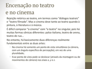 Encenação no teatro e no cinema
Rejeição retórica ao teatro, em termos como “diálogos teatrais”
e “teatro filmado”.
Mas o cinema deve tanto ao teatro quando à pintura, à
literatura e à música.
É difícil comparar “o cinema” com “o teatro” no singular, pois há
muitas formas cênicas diferentes:
• palco italiano,
• teatro de arena,
• teatro de rua...
 