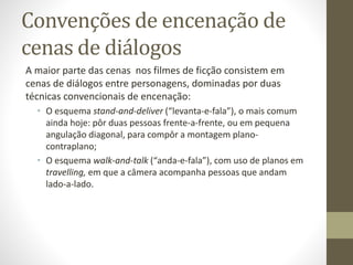 Encenação no teatro e no cinema
No entanto, há basicamente duas diferenças realmente
fundamentais entre as duas artes:
• No cinema há somente um ponto de vista simultâneo (a câmera,
com um ângulo específico de percepção), em vez de uma
pluralidade;
• Esse “ponto de vista” pode se deslocar (através da montagem ou
de movimentos de câmera) nos eixos x, y e z.
 