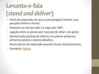 Convenções em cenas de diálogos
A maior parte das cenas nos filmes de ficção consistem em
cenas de diálogos entre personagens, dominadas por duas
técnicas convencionais de encenação:
• O esquema stand-and-deliver (“levanta-e-fala”), o mais comum
ainda hoje: pôr duas pessoas frente-a-frente, ou em pequena
angulação diagonal, para compôr a montagem plano-
contraplano;
• O esquema walk-and-talk (“anda-e-fala”), com uso de planos em
travelling, em que a câmera acompanha pessoas que andam
lado-a-lado.
 