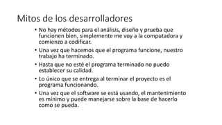 Mitos de los desarrolladores
• No hay métodos para el análisis, diseño y prueba que
funcionen bien, simplemente me voy a la computadora y
comienzo a codificar.
• Una vez que hacemos que el programa funcione, nuestro
trabajo ha terminado.
• Hasta que no esté el programa terminado no puedo
establecer su calidad.
• Lo único que se entrega al terminar el proyecto es el
programa funcionando.
• Una vez que el software se está usando, el mantenimiento
es mínimo y puede manejarse sobre la base de hacerlo
como se pueda.
 