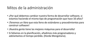 Mitos de la administración
• ¿Por qué debemos cambiar nuestra forma de desarrollar software, si
estamos haciendo el mismo tipo de programación que hace 10 años?
• ¡Tenemos un libro que esta lleno de estándares y procedimientos para
construir software!
• ¡Nuestra gente tiene las mejores máquinas para el desarrollo!
• Si fallamos en la planificación, añadimos más programadores y
adelantamos el tiempo perdido. (Horda Mongoliana).
 