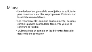 Mitos:
• Una declaración general de los objetivos es suficiente
para comenzar a escribir los programas. Podemos dar
los detalles más adelante.
• Los requerimientos cambian continuamente, pero los
cambios pueden acomodarse fácilmente ya que el
software es flexible.
• ¿Cómo afecta un cambio en las diferentes fases del
desarrollo del software?
 