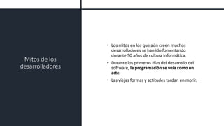 Mitos de los
desarrolladores
• Los mitos en los que aún creen muchos
desarrolladores se han ido fomentando
durante 50 años de cultura informática.
• Durante los primeros días del desarrollo del
software, la programación se veía como un
arte.
• Las viejas formas y actitudes tardan en morir.
 
