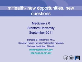 mHealth- new opportunities, new questions Medicine 2.0 Stanford University September 2011 Barbara B. Mittleman, M.D. Director, Public-Private Partnership Program National Institutes of Health mittlemb@mail.nih.gov http://ppp.od.nih.gov 