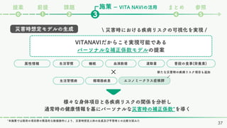 施策
課題 まとめ 参照
❷ ❹ ❺
❸
❶
⓿
ー VITA NAVIの活用
前提
提案
37
 災害時における疾病リスクの可視化を実現 /
様々な身体項目と各疾病リスクの関係を分析し
通常時の健康情報を基にパーソナルな災害時の補正係数*を導く
災害時想定モデルの生成
VITANAVIだからこそ実現可能である
パーソナルな補正係数モデルの提案
運動量
血液数値
属性情報 生活習慣 睡眠 普段の食事(栄養素)
循環器疾患
生活習慣病 エコノミークラス症候群
*本施策では既存の項目群の簡易的な数値操作により、災害時想定人体の生成及び平常時との比較を試みた
× /
新たな災害時の疾病リスク項目も追加
 