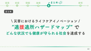 まとめ
課題
❷ ❹
❶
⓿
参照
❺
前提
提案 施策
❸
 災害におけるライフケアイノベーション /
“適援適所ハザードマップ“ で
どんな状況でも健康が守られる社会を達成する
まとめ
43
 