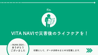 - MJAN 2024 -
ありがとう
ございました
Fin.
VITA NAVIで災害後のライフケアを！
付録として、データ分析のまとめを記載します。
 