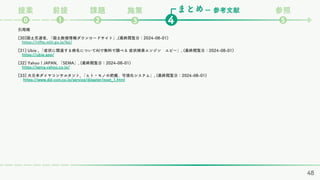 まとめ
課題
❷ ❹
❶
⓿
ー 参考文献 参照
❺
前提
提案 施策
❸
引用順
[30]国土交通省, 「国土数値情報ダウンロードサイト」,(最終閲覧日：2024-08-01)
https://nlftp.mlit.go.jp/ksj/
[31] Ubie , 「症状に関連する病名についてAIで無料で調べる 症状検索エンジン ユビー」, (最終閲覧日：2024-08-01)
https://ubie.app/
[32] Yahoo！JAPAN, 「SEMA」, (最終閲覧日：2024-08-01)
https://sema.yahoo.co.jp/
[33] 大日本ダイヤコンサルタント, 「ヒト・モノの把握、可視化システム」, (最終閲覧日：2024-08-01)
https://www.dd-con.co.jp/service/disaster/post_1.html
48
 