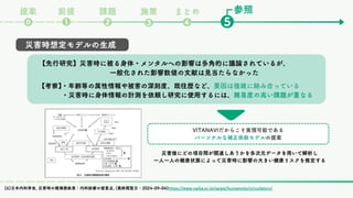 参照
課題
❷ ❺
❶
⓿
前提
提案
❸
まとめ
❹
施策
災害時想定モデルの生成
【先行研究】災害時に被る身体・メンタルへの影響は多角的に議論されているが、
【先行研究】災害時に被る身体・メンタルへの影響は多角的に議論されているが、
一般化された影響数値の文献は見当たらなかった
一般化された影響数値の文献は見当たらなかった
災害後にどの項目間が関連しあうかを多次元データを用いて解析し
一人一人の健康状態によって災害時に影響の大きい健康リスクを推定する
VITANAVIだからこそ実現可能である
パーソナルな補正係数モデルの提案
【考察】
・年齢等の属性情報や被害の深刻度、既往歴など、
【考察】
・年齢等の属性情報や被害の深刻度、既往歴など、要因は複雑に絡み合っている
要因は複雑に絡み合っている
・災害時に身体情報の計測を依頼し研究に使用するには、
・災害時に身体情報の計測を依頼し研究に使用するには、難易度の高い課題が重なる
難易度の高い課題が重なる
[6]日本内科学会, 災害時の循環器疾患：内科診療の留意点, (最終閲覧日：2024-09-04)https://www.naika.or.jp/saigai/kumamoto/circulatory/
 