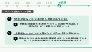 参照
課題
❷ ❺
❶
⓿
前提
提案
❸
まとめ
❹
施策
マップ可視化における課題
利用者の地域分布よってサンプル数の偏りや、未観測の地域が出るのでは
未観測地点の値を推定する際に有効なクリギングという地球統計学的手法を用いて
空間的に不均一なデータを補完することを検討しています
災害発生後のマップのリアルタイム更新はどのように行うのか、計測する余裕があるのか
問診を入力するだけでも前回の健康状態の記録を利用し疾病リスクや身体情報の推定が行えます
また、アプリや簡易検査の情報も入力できる柔軟さもVITANAVIの強みと言えます
 