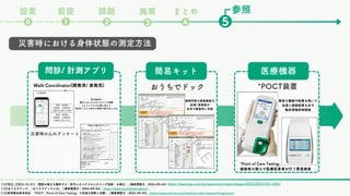 課題
❷ ❺
❶
⓿
前提
提案
❸
まとめ
❹
施策
*POCT装置
医療機器
おうちでドック
簡易キット
問診/ 計測アプリ
*Point of Care Testing:
被検者の傍らで医療従事者が行う簡易検査
災害時における身体状態の測定方法
Walk Coordinator(開発済/ 実発売)
/
災害時の心のアンケート
/
花王独自の
歩行メカニクスモニタリング技術
によりスマホをお腹に抱えて
8歩歩くだけで歩行の姿勢や癖を見える化
病院同等の検査精度の
血液/ 尿検査が
自宅で簡易的に可能
簡易な機器や試薬を用いて
迅速に検査結果を出す
臨床現場即時検査
参照
https://www.kao.com/jp/newsroom/news/release/2023/20231031-002/
[12]花王, (2023-10-31),「関節の動きを解析する「歩行メカニクスモニタリング技術」を確立」, (最終閲覧日：2024-09-04)
[13]おうちでドック, 「おうちでドックとは」, (最終閲覧日：2024-09-04) https://dock.ouchide.biz/about/
[14]東邦薬品株式会社, 「POCT（Point of Care Testing）で迅速な診断と治療」, (最終閲覧日：2024-09-04) https://www.tohoyk.co.jp/medical-total-support/drugs/poct/
 