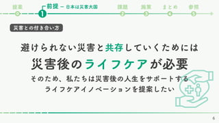 避けられない災害と共存していくためには
災害後のライフケアが必要
そのため、私たちは災害後の人生をサポートする
ライフケアイノベーションを提案したい
前提 課題 施策 まとめ 参照
❷ ❸ ❹ ❺
❶
⓿
ー 日本は災害大国
提案
災害との付き合い方
6
 