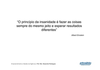 “O princípio da insanidade é fazer as coisas
       sempre do mesmo jeito e esperar resultados
                         diferentes”
                                                                     Albert Einstein




Empreendimento e Gestão de Agência | Prof. Me. Alexandre Rodriguez
                                                                                       3
 