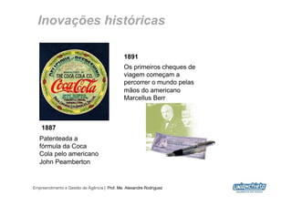 Inovações históricas

                                              1891
                                              Os primeiros cheques de
                                              viagem começam a
                                              percorrer o mundo pelas
                                              mãos do americano
                                              Marcellus Berr



    1887
   Patenteada a
   fórmula da Coca
   Cola pelo americano
   John Peamberton


Empreendimento e Gestão de Agência | Prof. Me. Alexandre Rodriguez
                                                                        8
 