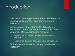 introduction
 Mechanical testing provides the link between the
mechanical properties and performance of
material.
 A large range of mechanical tests has been
evolved to characterize the different mechanical
responses of the engineering materials
 To predict the performance as realistically as
possible
 To select and design of engineering components
 The tensile test is the most widely used test of this
category.
 