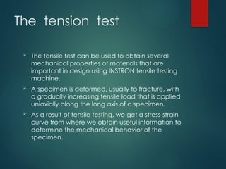 The tension test
 The tensile test can be used to obtain several
mechanical properties of materials that are
important in design using INSTRON tensile testing
machine.
 A specimen is deformed, usually to fracture, with
a gradually increasing tensile load that is applied
uniaxially along the long axis of a specimen.
 As a result of tensile testing, we get a stress-strain
curve from where we obtain useful information to
determine the mechanical behavior of the
specimen.
 