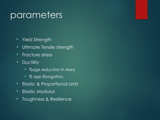 parameters
 Yield Strength
 Ultimate Tensile strength
 Fracture stress
 Ductility
 %age reduction in Area
 % age Elongation.
 Elastic & Proportional Limit
 Elastic Modulus
 Toughness & Resilience
 