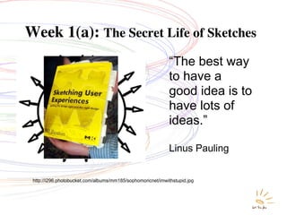 Week 1(a): The Secret Life of Sketches
                                                             “The best way
                                                             to have a
                                                             good idea is to
                                                             have lots of
                                                             ideas.”

                                                             Linus Pauling


 http://i296.photobucket.com/albums/mm185/sophomoricnet/imwithstupid.jpg
 