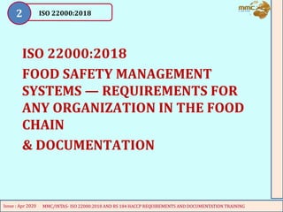 ISO 22000:2018
FOOD SAFETY MANAGEMENT
SYSTEMS — REQUIREMENTS FOR
ANY ORGANIZATION IN THE FOOD
CHAIN
& DOCUMENTATION
1
MMC/INTAS- ISO 22000:2018 FSMS & PRPS Awareness Training Course
Issue : Apr 2020
2
ISO 22000:2018
2
MMC/INTAS- ISO 22000:2018 FSMS & PRPS Awareness Training Course
Issue : Apr 2020
MMC/INTAS- ISO 22000:2018 AND RS 184 HACCP REQUIREMENTS AND DOCUMENTATION TRAINING
Issue : Apr 2020
 