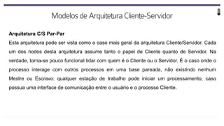 Arquitetura C/S Par-Par
Esta arquitetura pode ser vista como o caso mais geral da arquitetura Cliente/Servidor. Cada
um dos nodos desta arquitetura assume tanto o papel de Cliente quanto de Servidor. Na
verdade, torna-se pouco funcional lidar com quem é o Cliente ou o Servidor. É o caso onde o
processo interage com outros processos em uma base pareada, não existindo nenhum
Mestre ou Escravo: qualquer estação de trabalho pode iniciar um processamento, caso
possua uma interface de comunicação entre o usuário e o processo Cliente.
 