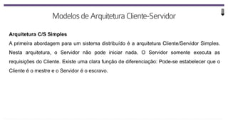 Arquitetura C/S Simples
A primeira abordagem para um sistema distribuído é a arquitetura Cliente/Servidor Simples.
Nesta arquitetura, o Servidor não pode iniciar nada. O Servidor somente executa as
requisições do Cliente. Existe uma clara função de diferenciação: Pode-se estabelecer que o
Cliente é o mestre e o Servidor é o escravo.
 