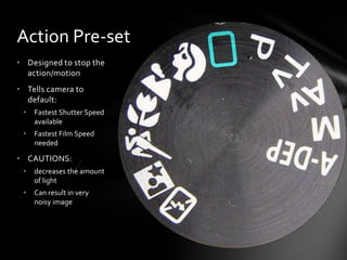 Action Pre-set
• Designed to stop the
action/motion
• Tells camera to
default:
• Fastest Shutter Speed
available
• Fastest Film Speed
needed
• CAUTIONS:
• decreases the amount
of light
• Can result in very
noisy image
 