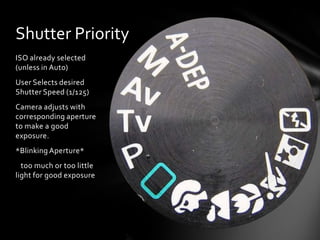 ISO already selected
(unless in Auto)
User Selects desired
Shutter Speed (1/125)
Camera adjusts with
corresponding aperture
to make a good
exposure.
*Blinking Aperture*
too much or too little
light for good exposure
Shutter Priority
 
