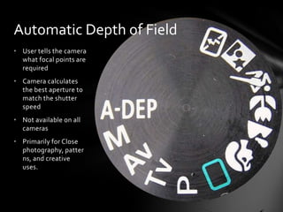 • User tells the camera
what focal points are
required
• Camera calculates
the best aperture to
match the shutter
speed
• Not available on all
cameras
• Primarily for Close
photography, patter
ns, and creative
uses.
Automatic Depth of Field
 