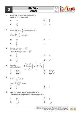 10
MODUL LONJAKAN UNTUK LULUS SPM (LULuS)
JABATAN PENDIDIKAN NEGERI SELANGOR
4
4
3323
23 













yx
xy
yx
5
INDICES K1
INDEKS Top
1. Given that p3
= 27, find the value of p.
Diberi p3
= 27, cari nilai p.
A 3 C
3
1
B
3
1
 D 3
2.
Given that s
2s
2
4
2  , find the value of s.
Diberi s
2s
2
4
2  , cari nilai s.
A
2
1
 C 2
B
3
2
D 1
3. Simplify 6123
)( ppp  
Permudahkan 6123
)( ppp  
A
p
1
C p 4
B 2
p
1
D p 8
4. Simplify :
Permudahkan :
A 79
6 yx C 810
6 yx
B 79
48 yx D 810
48 yx
5.
If
n








2
1
4 2
3
, n is
Jika
n








2
1
4 2
3
, n ialah
A 1 C 5
B 3 D 7
6. Which of the following is equivalent to 3
5
?
Antara berikut, yang manakah setara dengan 3
5
?
A 3
5
1
C 5
3
1
B 3
5
1
 D 5
3
1

 