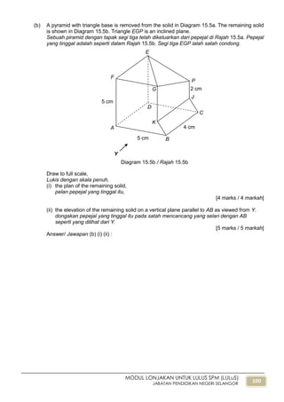 100
MODUL LONJAKAN UNTUK LULUS SPM (LULuS)
JABATAN PENDIDIKAN NEGERI SELANGOR
(b) A pyramid with triangle base is removed from the solid in Diagram 15.5a. The remaining solid
is shown in Diagram 15.5b. Triangle EGP is an inclined plane.
Sebuah piramid dengan tapak segi tiga telah dikeluarkan dari pepejal di Rajah 15.5a. Pepejal
yang tinggal adalah seperti dalam Rajah 15.5b. Segi tiga EGP ialah satah condong.
Draw to full scale,
Lukis dengan skala penuh,
(i) the plan of the remaining solid,
pelan pepejal yang tinggal itu,
[4 marks / 4 markah]
(ii) the elevation of the remaining solid on a vertical plane parallel to AB as viewed from Y.
dongakan pepejal yang tinggal itu pada satah mencancang yang selari dengan AB
seperti yang dilihat dari Y.
[5 marks / 5 markah]
Answer/ Jawapan (b) (i) (ii) :
B5 cm
A 4 cm
2 cm
5 cm
C
D
E
F
G
P
J
K
Y
Diagram 15.5b / Rajah 15.5b
 