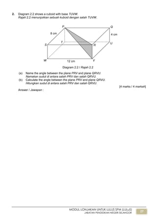 27
MODUL LONJAKAN UNTUK LULUS SPM (LULuS)
JABATAN PENDIDIKAN NEGERI SELANGOR
2. Diagram 2.2 shows a cuboid with base TUVW.
Rajah 2.2 menunjukkan sebuah kuboid dengan satah TUVW.
(a) Name the angle between the plane PRV and plane QRVU.
Namakan sudut di antara satah PRV dan satah QRVU.
(b) Calculate the angle between the plane PRV and plane QRVU.
Hitungkan sudut di antara satah PRV dan satah QRVU.
[4 marks / 4 markah]
Answer / Jawapan :
Diagram 2.2 / Rajah 2.2
R
Q
S
P
T U
VW
8 cm
12 cm
4 cm
 
