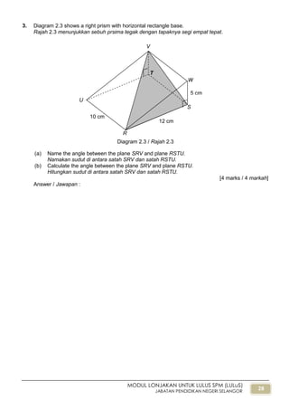 28
MODUL LONJAKAN UNTUK LULUS SPM (LULuS)
JABATAN PENDIDIKAN NEGERI SELANGOR
3. Diagram 2.3 shows a right prism with horizontal rectangle base.
Rajah 2.3 menunjukkan sebuh prsima tegak dengan tapaknya segi empat tepat.
(a) Name the angle between the plane SRV and plane RSTU.
Namakan sudut di antara satah SRV dan satah RSTU.
(b) Calculate the angle between the plane SRV and plane RSTU.
Hitungkan sudut di antara satah SRV dan satah RSTU.
[4 marks / 4 markah]
Answer / Jawapan :
Diagram 2.3 / Rajah 2.3
5 cm
T
U
V
W
S
R
12 cm
10 cm
 
