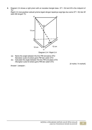 29
MODUL LONJAKAN UNTUK LULUS SPM (LULuS)
JABATAN PENDIDIKAN NEGERI SELANGOR
4. Diagram 2.4 shows a right prism with an isoceles triangle base. ST = SU and W is the midpoint of
TU.
Rajah 2.4 menunjukkan sebuah prisma tegak dengan tapaknya segi tiga dua sama ST = SU dan W
ialah titik tengah TU.
(a) Name the angle between the line PW and plane STU.
Namakan sudut di antara garis PW dan satah STU.
(b) Calculate the angle between the line PW and plane STU.
Hitungkan sudut di antara garis PW dan satah STU.
[4 marks / 4 markah]
Answer / Jawapan :
Diagram 2.4 / Rajah 2.4
W
13 cm
10 cm 12 cm
P Q
R
S
T
U
 