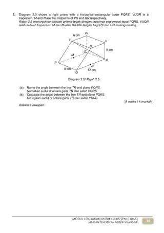 30
MODUL LONJAKAN UNTUK LULUS SPM (LULuS)
JABATAN PENDIDIKAN NEGERI SELANGOR
5. Diagram 2.5 shows a right prism with a horizontal rectangular base PQRS. VUQR is a
trapezium. M and N are the midpoints of PS and QR respectively.
Rajah 2.5 menunjukkan sebuah prisma tegak dengan tapaknya segi empat tepat PQRS. VUQR
ialah sebuah trapezium. M dan N ialah titik-titik tengah bagi PS dan QR masing-masing.
(a) Name the angle between the line TR and plane PQRS.
Namakan sudut di antara garis TR dan satah PQRS.
(b) Calculate the angle between the line TR and plane PQRS.
Hitungkan sudut di antara garis TR dan satah PQRS.
[4 marks / 4 markah]
Answer / Jawapan :
Diagram 2.5/ Rajah 2.5
5 cm
T
U
W
V
P
Q
R
S
M
N


8 cm
6 cm
12 cm
 