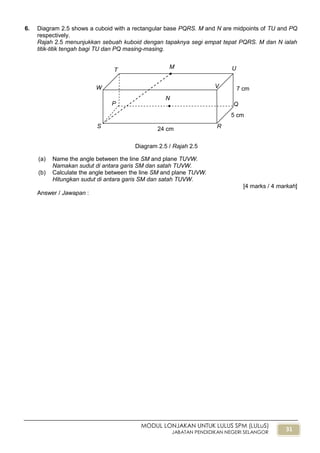 31
MODUL LONJAKAN UNTUK LULUS SPM (LULuS)
JABATAN PENDIDIKAN NEGERI SELANGOR
6. Diagram 2.5 shows a cuboid with a rectangular base PQRS. M and N are midpoints of TU and PQ
respectively.
Rajah 2.5 menunjukkan sebuah kuboid dengan tapaknya segi empat tepat PQRS. M dan N ialah
titik-titik tengah bagi TU dan PQ masing-masing.
(a) Name the angle between the line SM and plane TUVW.
Namakan sudut di antara garis SM dan satah TUVW.
(b) Calculate the angle between the line SM and plane TUVW.
Hitungkan sudut di antara garis SM dan satah TUVW.
[4 marks / 4 markah]
Answer / Jawapan :
Diagram 2.5 / Rajah 2.5
V
P
T
M U
Q
R
N
W
S 24 cm
7 cm
5 cm
 