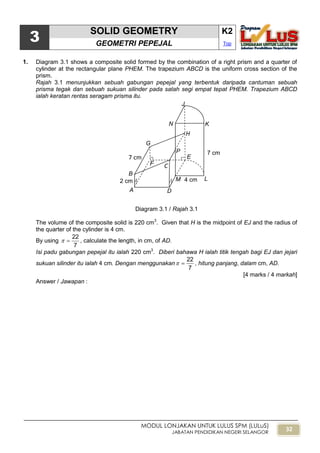 32
MODUL LONJAKAN UNTUK LULUS SPM (LULuS)
JABATAN PENDIDIKAN NEGERI SELANGOR
3
SOLID GEOMETRY K2
GEOMETRI PEPEJAL Top
1. Diagram 3.1 shows a composite solid formed by the combination of a right prism and a quarter of
cylinder at the rectangular plane PHEM. The trapezium ABCD is the uniform cross section of the
prism.
Rajah 3.1 menunjukkan sebuah gabungan pepejal yang terbentuk daripada cantuman sebuah
prisma tegak dan sebuah sukuan silinder pada satah segi empat tepat PHEM. Trapezium ABCD
ialah keratan rentas seragam prisma itu.
Diagram 3.1 / Rajah 3.1
The volume of the composite solid is 220 cm3
. Given that H is the midpoint of EJ and the radius of
the quarter of the cylinder is 4 cm.
By using
7
22
 , calculate the length, in cm, of AD.
Isi padu gabungan pepejal itu ialah 220 cm3
. Diberi bahawa H ialah titik tengah bagi EJ dan jejari
sukuan silinder itu ialah 4 cm. Dengan menggunakan
7
22
 , hitung panjang, dalam cm, AD.
[4 marks / 4 markah]
Answer / Jawapan :
2 cm
7 cm
G
K
LM
A
B
C
P
H
E
F
N
D
J
4 cm
7 cm
 