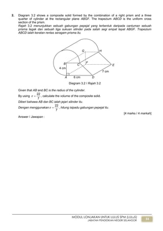 33
MODUL LONJAKAN UNTUK LULUS SPM (LULuS)
JABATAN PENDIDIKAN NEGERI SELANGOR
2. Diagram 3.2 shows a composite solid formed by the combination of a right prism and a three
quarter of cylinder at the rectangular plane ABGF. The trapezium ABCD is the uniform cross
section of the prism.
Rajah 3.2 menunjukkan sebuah gabungan pepejal yang terbentuk daripada cantuman sebuah
prisma tegak dan sebuah tiga sukuan silinder pada satah segi empat tepat ABGF. Trapezium
ABCD ialah keratan rentas seragam prisma itu.
Diagram 3.2 / Rajah 3.2
Given that AB and BC is the radius of the cylinder.
By using
7
22
 , calculate the volume of the composite solid.
Diberi bahawa AB dan BC ialah jejari silinder itu.
Dengan menggunakan
7
22
 , hitung isipadu gabungan pepejal itu.
[4 marks / 4 markah]
Answer / Jawapan :
B
A
G
F
H
C E
D6 cm
4 cm
7 cm
 