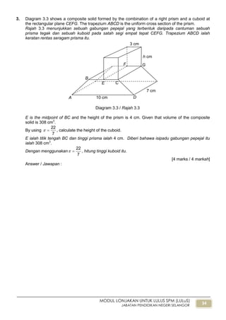 34
MODUL LONJAKAN UNTUK LULUS SPM (LULuS)
JABATAN PENDIDIKAN NEGERI SELANGOR
3. Diagram 3.3 shows a composite solid formed by the combination of a right prism and a cuboid at
the rectangular plane CEFG. The trapezium ABCD is the uniform cross section of the prism.
Rajah 3.3 menunjukkan sebuah gabungan pepejal yang terbentuk daripada cantuman sebuah
prisma tegak dan sebuah kuboid pada satah segi empat tepat CEFG. Trapezium ABCD ialah
keratan rentas seragam prisma itu.
Diagram 3.3 / Rajah 3.3
E is the midpoint of BC and the height of the prism is 4 cm. Given that volume of the composite
solid is 308 cm3
.
By using
7
22
 , calculate the height of the cuboid.
E ialah titik tengah BC dan tinggi prisma ialah 4 cm. Diberi bahawa isipadu gabungan pepejal itu
ialah 308 cm3
.
Dengan menggunakan
7
22
 , hitung tinggi kuboid itu.
[4 marks / 4 markah]
Answer / Jawapan :
B
A
F G
D10 cm
7 cm
h cm
CE
3 cm
 